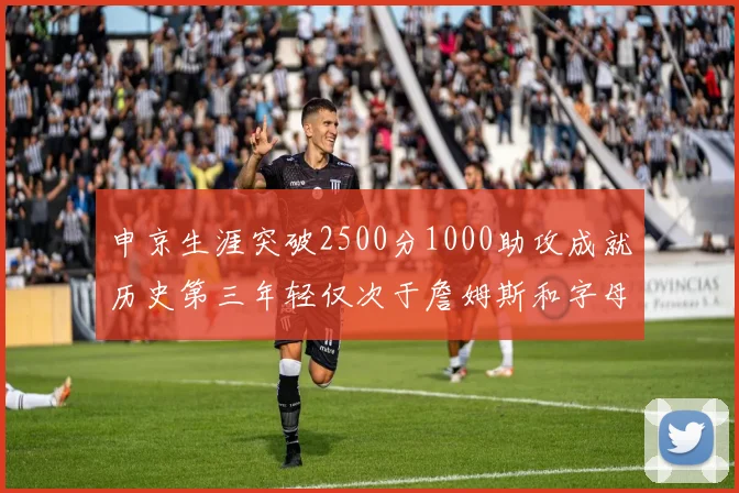 申京生涯突破2500分1000助攻成就历史第三年轻仅次于詹姆斯和字母哥