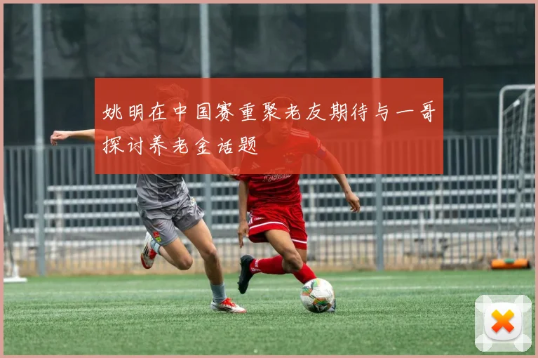 姚明在中国赛重聚老友期待与一哥探讨养老金话题