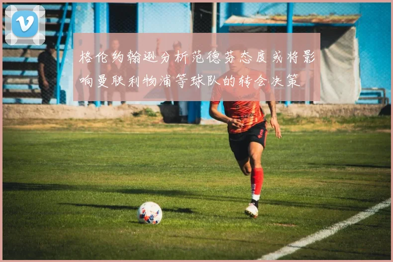 格伦约翰逊分析范德芬态度或将影响曼联利物浦等球队的转会决策