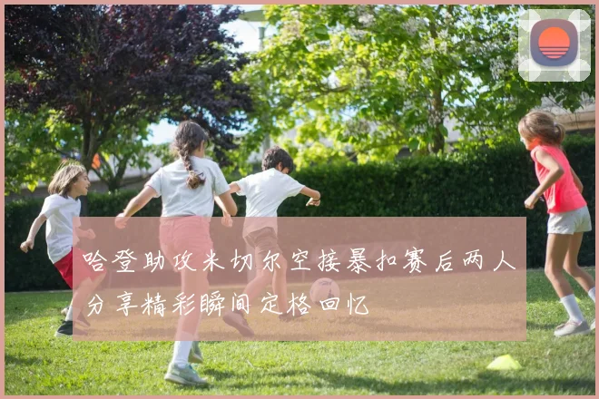 哈登助攻米切尔空接暴扣赛后两人分享精彩瞬间定格回忆