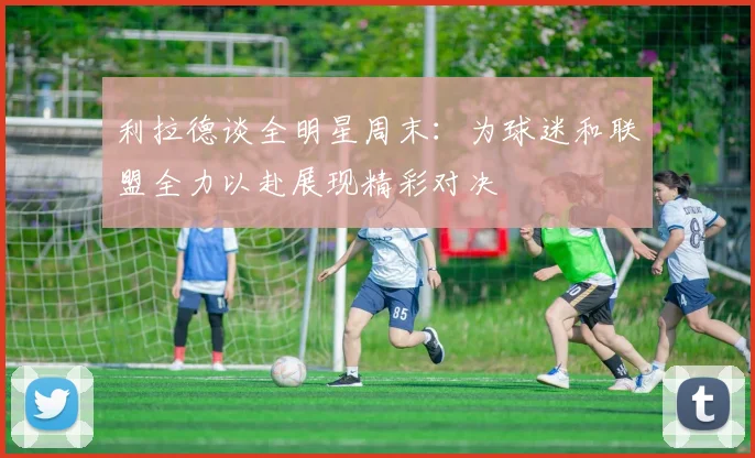 利拉德谈全明星周末：为球迷和联盟全力以赴展现精彩对决