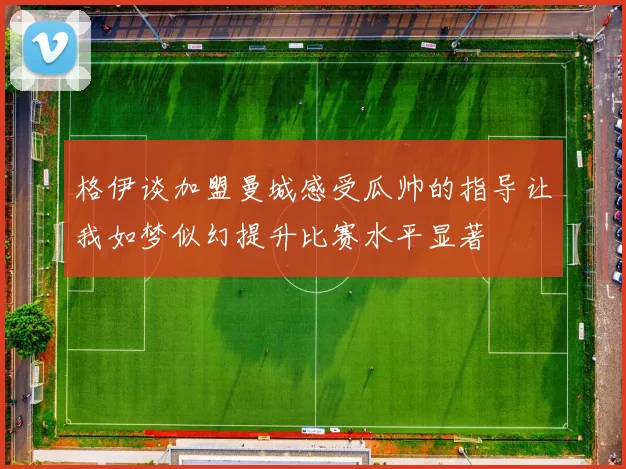 格伊谈加盟曼城感受瓜帅的指导让我如梦似幻提升比赛水平显著