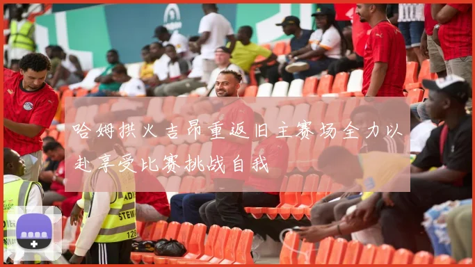 哈姆拱火吉昂重返旧主赛场全力以赴享受比赛挑战自我