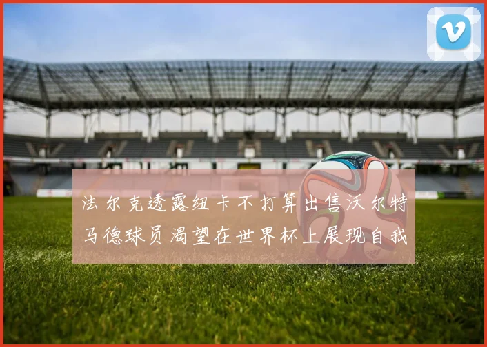 法尔克透露纽卡不打算出售沃尔特马德球员渴望在世界杯上展现自我