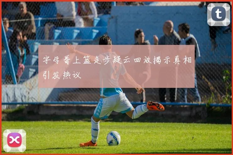 字母哥上篮走步疑云回放揭示真相引发热议