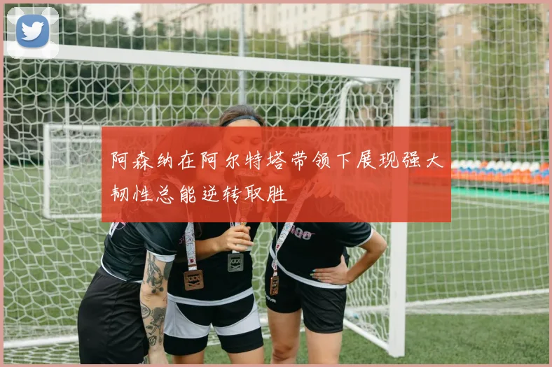 阿森纳在阿尔特塔带领下展现强大韧性总能逆转取胜