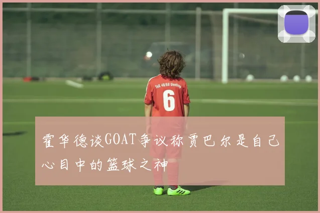 霍华德谈GOAT争议称贾巴尔是自己心目中的篮球之神