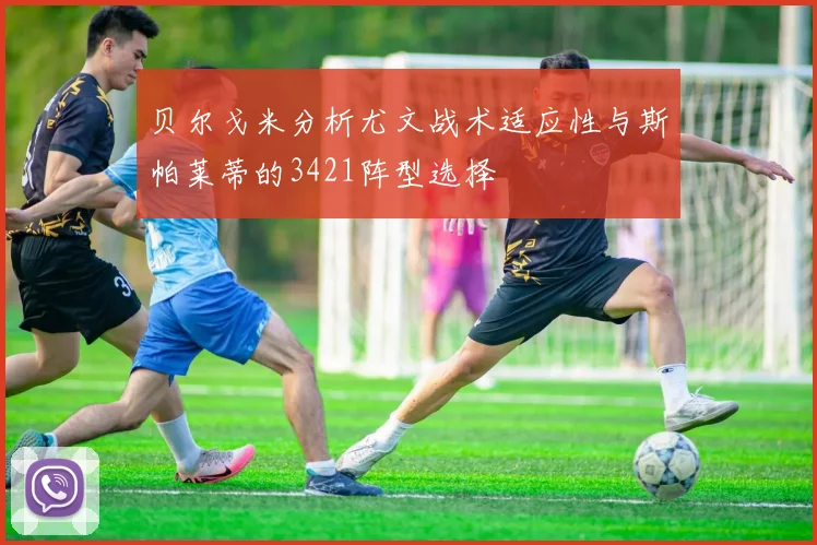 贝尔戈米分析尤文战术适应性与斯帕莱蒂的3421阵型选择