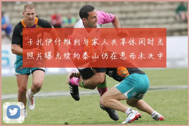 卡扎伊什维利与家人共享休闲时光照片曝光续约泰山仍在悬而未决中