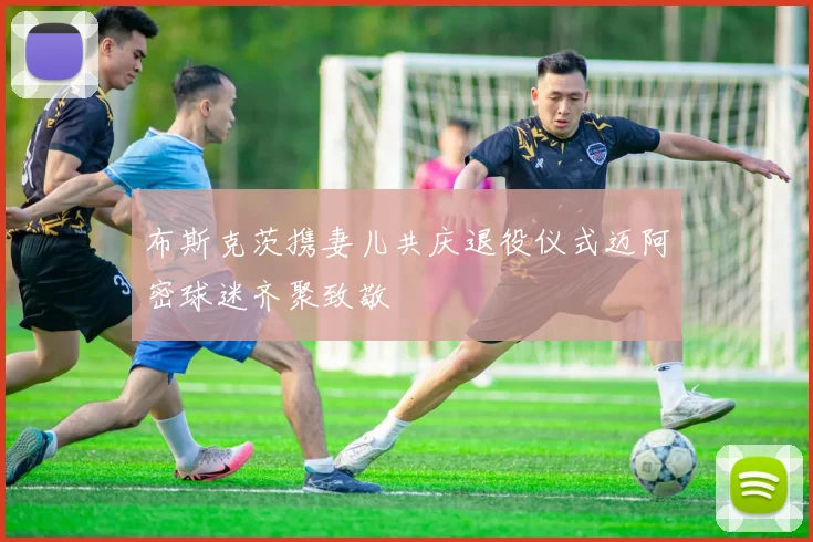 布斯克茨携妻儿共庆退役仪式迈阿密球迷齐聚致敬