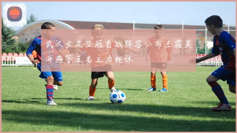 武汉女足亚冠首战阵容公布王霜吴海燕等五名主力轮休