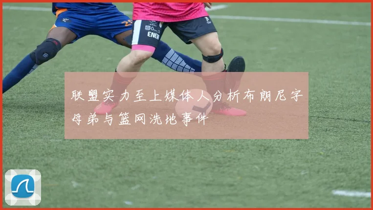 联盟实力至上媒体人分析布朗尼字母弟与篮网洗地事件