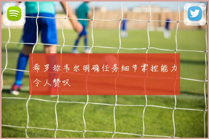 希罗称韦尔明确任务细节掌控能力令人赞叹