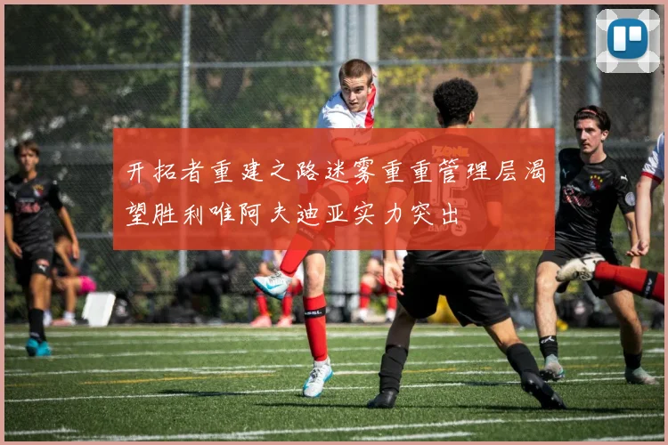 开拓者重建之路迷雾重重管理层渴望胜利唯阿夫迪亚实力突出