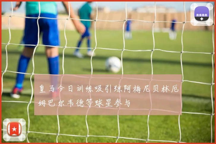 皇马今日训练吸引琼阿梅尼贝林厄姆巴尔韦德等球星参与