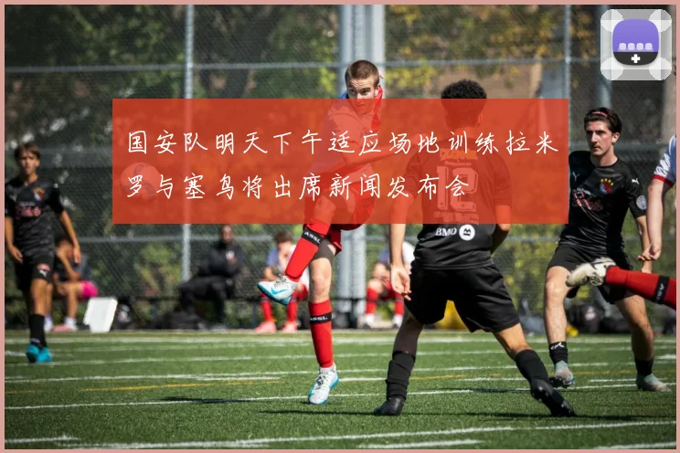 国安队明天下午适应场地训练拉米罗与塞鸟将出席新闻发布会