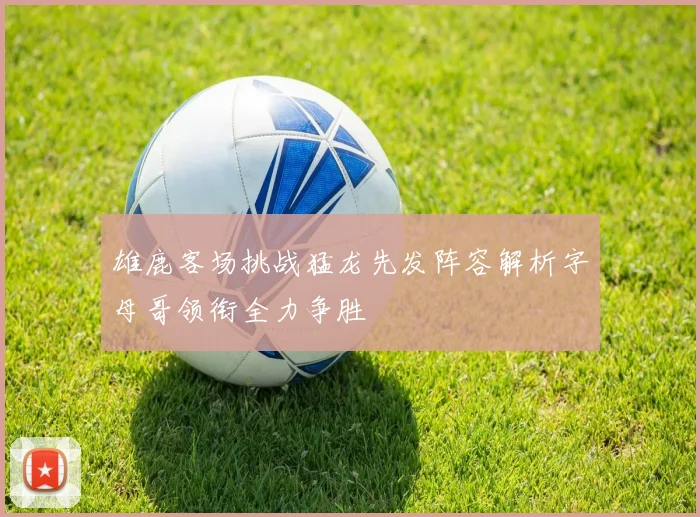 雄鹿客场挑战猛龙先发阵容解析字母哥领衔全力争胜