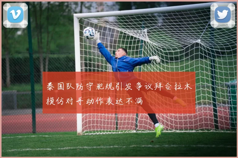 泰国队防守犯规引发争议拜合拉木模仿对手动作表达不满