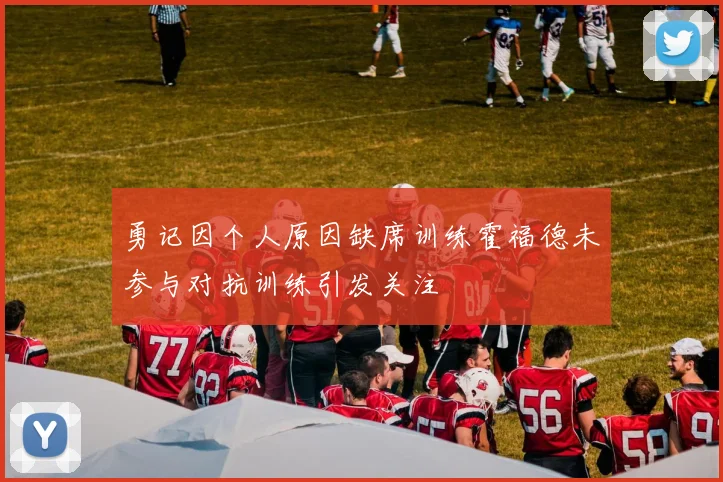 勇记因个人原因缺席训练霍福德未参与对抗训练引发关注