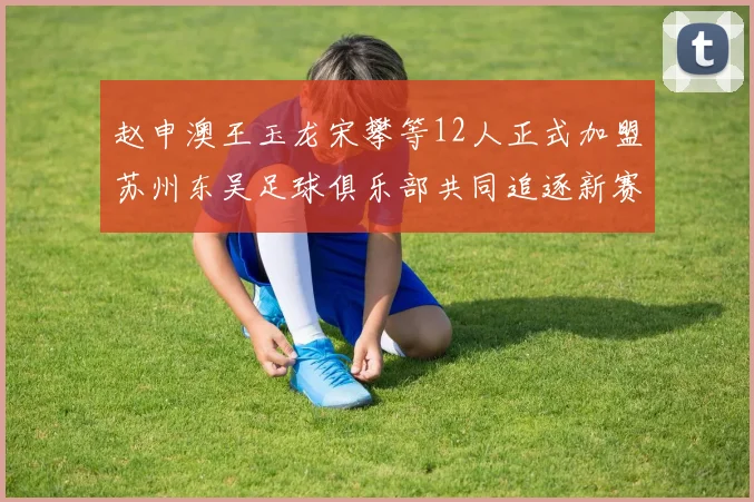 赵申澳王玉龙宋攀等12人正式加盟苏州东吴足球俱乐部共同追逐新赛季目标