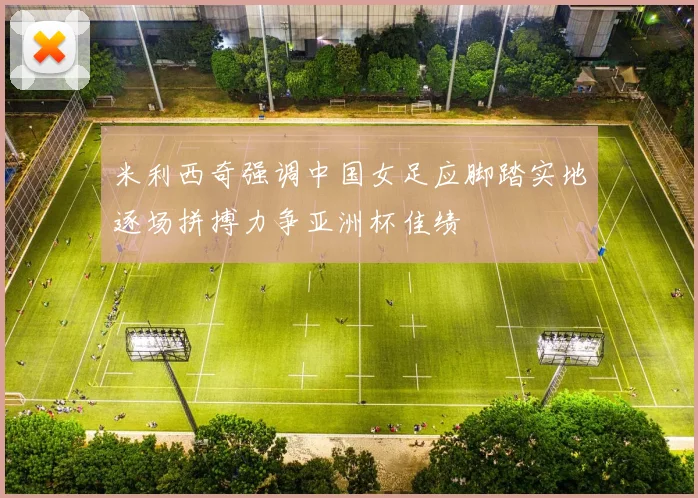 米利西奇强调中国女足应脚踏实地逐场拼搏力争亚洲杯佳绩
